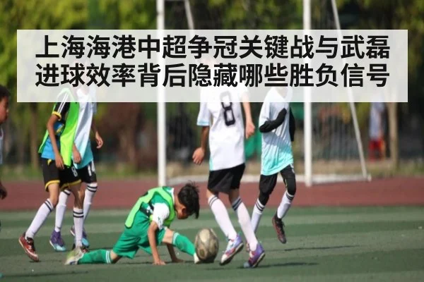 上海海港中超争冠关键战与武磊进球效率背后隐藏哪些胜负信号
